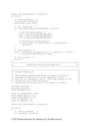 © 2017 Pearson Education, Inc. Hoboken, NJ. All rights reserved.
double rand_float(double a, double b);
int main()
{
/* Define variables. */
int num_sim=0, success=0;
double est1, est2, est3;
/* Run simulations. */
for (num_sim=0; num_sim<SIMULATIONS; num_sim++)
{
/* Get the random numbers */
est1 = rand_float(MIN_REL,MAX_REL);
est2 = rand_float(MIN_REL,MAX_REL);
est3 = rand_float(MIN_REL,MAX_REL);
/* Now test the configuration */
if ((est1<=REL1) && ((est2<=REL2) || (est3<=REL3)))
success++;
}
/* Print results. */
cout << "Simulation Reliability for " << num_sim << " trials: "
<< (double)success/num_sim << endl;
/* Exit program. */
return 0;
}
/*-------------------------------------------------------------------*/
/* (rand_float function from page 257) */
/*-------------------------------------------------------------------*/
/*--------------------------------------------------------------------*/
/* Problem chapter6_29 */
/* */
/* This program simulates the design in Figure 6.18 using a */
/* component reliability of 0.8 for components 1 and 2, */
/* and 0.95 for components 3 and 4. Print the estimate of the */
/* reliability using 5000 simulations. */
/* (The analytical reliability of this system is 0.9649.) */
#include <iostream>
#include <cstdlib>
using namespace std;
const int SIMULATIONS = 5000;
const double REL12 = 0.8;
const double REL34 = 0.95;
const int MIN_REL = 0;
const int MAX_REL = 1;
double rand_float(double a, double b);
int main()
{
/* Define variables. */
int num_sim=0, success=0;
 