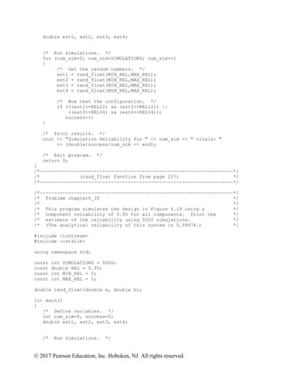 © 2017 Pearson Education, Inc. Hoboken, NJ. All rights reserved.
double est1, est2, est3, est4;
/* Run simulations. */
for (num_sim=0; num_sim<SIMULATIONS; num_sim++)
{
/* Get the random numbers. */
est1 = rand_float(MIN_REL,MAX_REL);
est2 = rand_float(MIN_REL,MAX_REL);
est3 = rand_float(MIN_REL,MAX_REL);
est4 = rand_float(MIN_REL,MAX_REL);
/* Now test the configuration. */
if (((est1<=REL12) && (est2<=REL12)) ||
((est3<=REL34) && (est4<=REL34)))
success++;
}
/* Print results. */
cout << "Simulation Reliability for " << num_sim << " trials: "
<< (double)success/num_sim << endl;
/* Exit program. */
return 0;
}
/*--------------------------------------------------------------------*/
/* (rand_float function from page 257) */
/*--------------------------------------------------------------------*/
/*--------------------------------------------------------------------*/
/* Problem chapter6_30 */
/* */
/* This program simulates the design in Figure 6.19 using a */
/* component reliability of 0.95 for all components. Print the */
/* estimate of the reliability using 5000 simulations. */
/* (The analytical reliability of this system is 0.99976.) */
#include <iostream>
#include <cstdlib>
using namespace std;
const int SIMULATIONS = 5000;
const double REL = 0.95;
const int MIN_REL = 0;
const int MAX_REL = 1;
double rand_float(double a, double b);
int main()
{
/* Define variables. */
int num_sim=0, success=0;
double est1, est2, est3, est4;
/* Run simulations. */
 