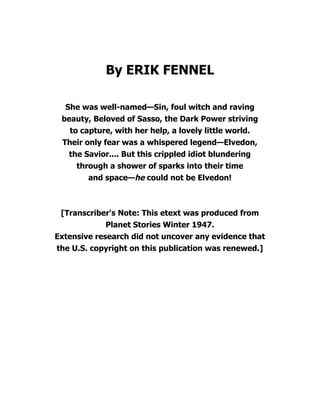 By ERIK FENNEL
She was well-named—Sin, foul witch and raving
beauty, Beloved of Sasso, the Dark Power striving
to capture, with her help, a lovely little world.
Their only fear was a whispered legend—Elvedon,
the Savior.... But this crippled idiot blundering
through a shower of sparks into their time
and space—he could not be Elvedon!
[Transcriber's Note: This etext was produced from
Planet Stories Winter 1947.
Extensive research did not uncover any evidence that
the U.S. copyright on this publication was renewed.]
 