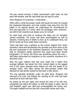 The pen moved clumsily in Eldon Carmichael's right hand. He had
been left-handed, and the note itself was not easy to write.
Dear Margaret, he scratched. I understand ...
When after a while the proper words still would not come he crossed
the shadowed laboratory and took another long swig from the flat
bottle in his topcoat pocket. He understood—he remembered his
first one-eyed look in a mirror after the bandages were removed—
but still he felt resentful and deeply sorry for himself.
He went back and tried to continue the letter but his thoughts
veered erratically. The injury had been psychological as well as
physical, involving loss of ability to face up to unpleasant facts, but
still he could not force aside those memories.
There had been only a glimpse as the wrench slipped from Victor
Schenley's hand and fell between the sprocket and drive chain of the
big new compressor in the Institute's basement. He wondered. That
look on Schenley's darkly saturnine face could have been merely
imagination. Or horror. But there was something about the man....
Still Eldon discounted his suspicions as the unworthy inventions of a
disturbed mind.
Only the quick reflexes that had once made him a better than
average halfback had saved him from instant death as the jagged
end of the heavy sprocket chain lashed out with the speed of an
enraged cobra. And often during the pain-wracked weeks that
followed he had almost wished he had been a little slower.
The ring sparkled tauntingly under his desk lamp. Margaret had
returned it by mail, and though the wording of her note had been
restrained its tone had been final.
He picked up the pen again and moved the stub of his left arm,
amputated just above the elbow, to hold the paper in place. But he
had forgotten again how light and unmanageable the stump was.
The paper skidded and the pen left a long black streak and a blot.
 