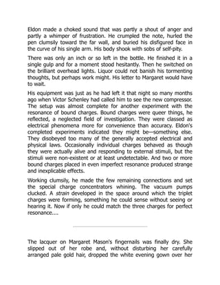 Eldon made a choked sound that was partly a shout of anger and
partly a whimper of frustration. He crumpled the note, hurled the
pen clumsily toward the far wall, and buried his disfigured face in
the curve of his single arm. His body shook with sobs of self-pity.
There was only an inch or so left in the bottle. He finished it in a
single gulp and for a moment stood hesitantly. Then he switched on
the brilliant overhead lights. Liquor could not banish his tormenting
thoughts, but perhaps work might. His letter to Margaret would have
to wait.
His equipment was just as he had left it that night so many months
ago when Victor Schenley had called him to see the new compressor.
The setup was almost complete for another experiment with the
resonance of bound charges. Bound charges were queer things, he
reflected, a neglected field of investigation. They were classed as
electrical phenomena more for convenience than accuracy. Eldon's
completed experiments indicated they might be—something else.
They disobeyed too many of the generally accepted electrical and
physical laws. Occasionally individual charges behaved as though
they were actually alive and responding to external stimuli, but the
stimuli were non-existent or at least undetectable. And two or more
bound charges placed in even imperfect resonance produced strange
and inexplicable effects.
Working clumsily, he made the few remaining connections and set
the special charge concentrators whining. The vacuum pumps
clucked. A strain developed in the space around which the triplet
charges were forming, something he could sense without seeing or
hearing it. Now if only he could match the three charges for perfect
resonance....
The lacquer on Margaret Mason's fingernails was finally dry. She
slipped out of her robe and, without disturbing her carefully
arranged pale gold hair, dropped the white evening gown over her
 