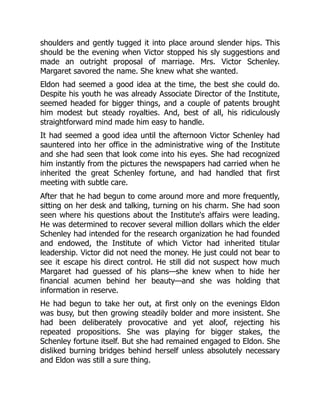 shoulders and gently tugged it into place around slender hips. This
should be the evening when Victor stopped his sly suggestions and
made an outright proposal of marriage. Mrs. Victor Schenley.
Margaret savored the name. She knew what she wanted.
Eldon had seemed a good idea at the time, the best she could do.
Despite his youth he was already Associate Director of the Institute,
seemed headed for bigger things, and a couple of patents brought
him modest but steady royalties. And, best of all, his ridiculously
straightforward mind made him easy to handle.
It had seemed a good idea until the afternoon Victor Schenley had
sauntered into her office in the administrative wing of the Institute
and she had seen that look come into his eyes. She had recognized
him instantly from the pictures the newspapers had carried when he
inherited the great Schenley fortune, and had handled that first
meeting with subtle care.
After that he had begun to come around more and more frequently,
sitting on her desk and talking, turning on his charm. She had soon
seen where his questions about the Institute's affairs were leading.
He was determined to recover several million dollars which the elder
Schenley had intended for the research organization he had founded
and endowed, the Institute of which Victor had inherited titular
leadership. Victor did not need the money. He just could not bear to
see it escape his direct control. He still did not suspect how much
Margaret had guessed of his plans—she knew when to hide her
financial acumen behind her beauty—and she was holding that
information in reserve.
He had begun to take her out, at first only on the evenings Eldon
was busy, but then growing steadily bolder and more insistent. She
had been deliberately provocative and yet aloof, rejecting his
repeated propositions. She was playing for bigger stakes, the
Schenley fortune itself. But she had remained engaged to Eldon. She
disliked burning bridges behind herself unless absolutely necessary
and Eldon was still a sure thing.
 