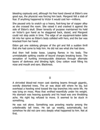 bleeding copiously and, although his free hand clawed at Eldon's one
good eye, the physicist was forcing him back. Margaret felt a stab of
fear. If anything happened to Victor it would cost her—millions.
She paused only to snatch up a heavy, foot-long bar of copper alloy
as she crossed the room. She raised it and crashed it against the
side of Eldon's skull. Sheer tenacity of purpose maintained his hold
on Victor's gun hand as he staggered back, dazed, and Margaret
could not step aside in time. The edge of an equipment-laden table
bit into her spine as Eldon's body collided with hers, and the bar was
knocked from her hand.
Eldon got one sidelong glimpse of the girl and felt a sudden thrill
that she had come to help him. He did not see what she had done.
And then hell broke loose. Leaping flames in his body. The
unmistakable spitting crackle of bound charges breaking loose. The
sensation of hurtling immeasurable distances through alternate
layers of darkness and blinding light. Grey cotton wool filling his
nose and mouth and ears. Blackness.
II
A shriveled blood-red moon cast slanting beams through gigantic,
weirdly distorted trees. The air was dead still where he lay, but
overhead a howling wind tossed the top branches into eerie life. He
was lying on moss. Moss that writhed resentfully under his weight.
His stomach was heaving queasily and his head was one throbbing
ache. His right leg refused to move. It seemed to be stuck in
something.
He was not alone. Something was prowling nearby among the
unbelievably tall trees. He sat up weakly, automatically, but
somehow he did not care very deeply what happened to him. Not at
first.
 