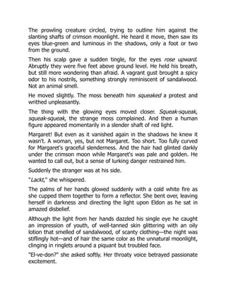 The prowling creature circled, trying to outline him against the
slanting shafts of crimson moonlight. He heard it move, then saw its
eyes blue-green and luminous in the shadows, only a foot or two
from the ground.
Then his scalp gave a sudden tingle, for the eyes rose upward.
Abruptly they were five feet above ground level. He held his breath,
but still more wondering than afraid. A vagrant gust brought a spicy
odor to his nostrils, something strongly reminiscent of sandalwood.
Not an animal smell.
He moved slightly. The moss beneath him squeaked a protest and
writhed unpleasantly.
The thing with the glowing eyes moved closer. Squeak-squeak,
squeak-squeak, the strange moss complained. And then a human
figure appeared momentarily in a slender shaft of red light.
Margaret! But even as it vanished again in the shadows he knew it
wasn't. A woman, yes, but not Margaret. Too short. Too fully curved
for Margaret's graceful slenderness. And the hair had glinted darkly
under the crimson moon while Margaret's was pale and golden. He
wanted to call out, but a sense of lurking danger restrained him.
Suddenly the stranger was at his side.
"Lackt," she whispered.
The palms of her hands glowed suddenly with a cold white fire as
she cupped them together to form a reflector. She bent over, leaving
herself in darkness and directing the light upon Eldon as he sat in
amazed disbelief.
Although the light from her hands dazzled his single eye he caught
an impression of youth, of well-tanned skin glittering with an oily
lotion that smelled of sandalwood, of scanty clothing—the night was
stiflingly hot—and of hair the same color as the unnatural moonlight,
clinging in ringlets around a piquant but troubled face.
"El-ve-don?" she asked softly. Her throaty voice betrayed passionate
excitement.
 