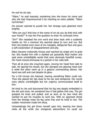 He wet his dry lips.
"Eldon," he said hoarsely, wondering how she knew his name and
why she had mispronounced it by inserting an extra syllable. "Eldon
Carmichael."
His answer seemed to puzzle her. Her strange eyes gleamed more
brightly.
"Who are you? And how in the name of sin do you do that trick with
your hands?" It was the first question to enter his confused mind.
"Sin?" She repeated the one word and drew back with a suddenly
hostile air. For a moment she seemed about to turn and run. But
then she looked once more at his mangled, disfigured face and gave
a soft exclamation of disappointment and pity.
Eldon became irrationally furious and reached his single arm to grab
her. She eluded him with a startled yet gracefully fluid motion and
spat some unintelligible words that were obviously heartfelt curses.
Her hand moved ominously to a pocket in her wide belt.
Then all at once she crouched again, moving her head from side to
side. He opened his mouth, but she clamped one glowing hand over
it while the other went up in a gesture commanding silence. Her
hand was soft and cool despite its glow.
For a full minute she listened, hearing something Eldon could not.
Then she placed her lips close to his ear and whispered. Her words
were utterly unintelligible but her urgency communicated itself to
him.
He tried to rise and discovered that his leg was deeply embedded in
the dirt and moss. He wondered how it had gotten that way. The girl
grasped his knee and pulled, and as soon as he saw what she
wanted he put his muscles to work too. With an agonized shriek
from the strange moss his leg came free and he tried to rise. The
sudden movement made him dizzy.
Unhesitatingly the girl threw herself upon him, bearing him down
while all the while she whispered admonitions he could not
 