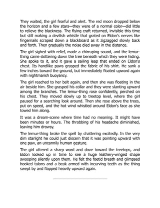 They waited, the girl fearful and alert. The red moon dropped below
the horizon and a few stars—they were of a normal color—did little
to relieve the blackness. The flying craft returned, invisible this time
but still making a devilish whistle that grated on Eldon's nerves like
fingernails scraped down a blackboard as it zigzagged slowly back
and forth. Then gradually the noise died away in the distance.
The girl sighed with relief, made a chirruping sound, and the lemur-
thing came skittering down the tree beneath which they were hiding.
She spoke to it, and it gave a sailing leap that ended on Eldon's
chest. Its handlike paws grasped the fabric of his shirt. He sank a
few inches toward the ground, but immediately floated upward again
with nightmarish buoyancy.
The girl reached to her belt again, and then she was floating in the
air beside him. She grasped his collar and they were slanting upward
among the branches. The lemur-thing rose confidently, perched on
his chest. They moved slowly up to treetop level, where the girl
paused for a searching look around. Then she rose above the trees,
put on speed, and the hot wind whistled around Eldon's face as she
towed him along.
It was a dream-scene where time had no meaning. It might have
been minutes or hours. The throbbing of his headache diminished,
leaving him drowsy.
The lemur-thing broke the spell by chattering excitedly. In the very
dim starlight he could just discern that it was pointing upward with
one paw, an uncannily human gesture.
The girl uttered a sharp word and dove toward the treetops, and
Eldon looked up in time to see a huge leathery-winged shape
swooping silently upon them. He felt the foetid breath and glimpsed
hooked talons and a beak armed with incurving teeth as the thing
swept by and flapped heavily upward again.
 