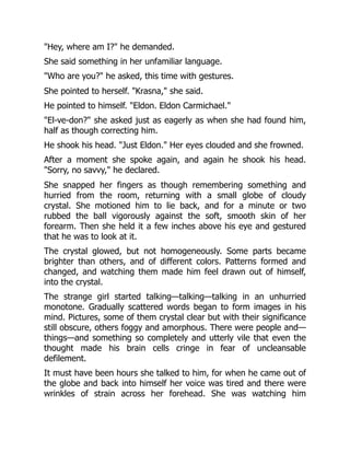 "Hey, where am I?" he demanded.
She said something in her unfamiliar language.
"Who are you?" he asked, this time with gestures.
She pointed to herself. "Krasna," she said.
He pointed to himself. "Eldon. Eldon Carmichael."
"El-ve-don?" she asked just as eagerly as when she had found him,
half as though correcting him.
He shook his head. "Just Eldon." Her eyes clouded and she frowned.
After a moment she spoke again, and again he shook his head.
"Sorry, no savvy," he declared.
She snapped her fingers as though remembering something and
hurried from the room, returning with a small globe of cloudy
crystal. She motioned him to lie back, and for a minute or two
rubbed the ball vigorously against the soft, smooth skin of her
forearm. Then she held it a few inches above his eye and gestured
that he was to look at it.
The crystal glowed, but not homogeneously. Some parts became
brighter than others, and of different colors. Patterns formed and
changed, and watching them made him feel drawn out of himself,
into the crystal.
The strange girl started talking—talking—talking in an unhurried
monotone. Gradually scattered words began to form images in his
mind. Pictures, some of them crystal clear but with their significance
still obscure, others foggy and amorphous. There were people and—
things—and something so completely and utterly vile that even the
thought made his brain cells cringe in fear of uncleansable
defilement.
It must have been hours she talked to him, for when he came out of
the globe and back into himself her voice was tired and there were
wrinkles of strain across her forehead. She was watching him
 