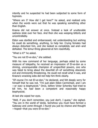 intently and he suspected he had been subjected to some form of
hypnosis.
"Where am I? How did I get here?" he asked, and realized only
when the words were out that he was speaking something other
than English.
Krasna did not answer at once. Instead a look of unutterable
sadness stole over her face. And then she was weeping bitterly and
uncontrollably.
Eldon was startled and embarrassed, not understanding but wishing
he could do something, anything, to help her. Crying females had
always disturbed him, and she looked so completely sad and—and
defeated. The lemur-thing glowered at him resentfully.
"What is it?" he asked.
"You are not El-ve-don," she sobbed.
With his new command of her language, perhaps aided by some
measure of telepathy, he received an impression of El-ve-don as a
shining, unconquerable champion of unspecified powers, one who
was fated to bring about the downfall of—of something obscenely
evil and imminently threatening. He could not recall what it was, and
Krasna's wracking sobs did not help him think clearly.
"Of course I'm not El-ve-don," he declared, and felt deeply sorry for
himself that he was not. "I'm just plain Eldon Carmichael, and I am
—or was—a biophysicist." Once, before Victor Schenley had tried to
kill him, he had been a competent and reasonably happy
biophysicist.
At last she wiped her eyes.
"Well, if you don't remember, you just don't, I guess," she sighed.
"You are in the world of Varda. Somehow you must have formed a
Gateway and come through. I found you just by chance and thought
—hoped—that you were El-ve-don."
 