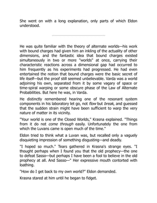 She went on with a long explanation, only parts of which Eldon
understood.
He was quite familiar with the theory of alternate worlds—his work
with bound charges had given him an inkling of the actuality of other
dimensions, and the fantastic idea that bound charges existed
simultaneously in two or more "worlds" at once, carrying their
characteristic reactions across a dimensional gap had occurred to
him frequently as his experiments had progressed. He had even
entertained the notion that bound charges were the basic secret of
life itself—but the proof still seemed unbelievable. Varda was a world
adjoining his own, separated from it by some vagary of space or
time-spiral warping or some obscure phase of the Law of Alternate
Probabilities. But here he was, in Varda.
He distinctly remembered hearing one of the resonant system
components in his laboratory let go, not flow but break, and guessed
that the sudden strain might have been sufficient to warp the very
nature of matter in its vicinity.
"Your world is one of the Closed Worlds," Krasna explained. "Things
from it do not come through easily. Unfortunately the one from
which the Luvans came is open much of the time."
Eldon tried to think what a Luvan was, but recalled only a vaguely
disquieting impression of something disgusting—and deadly.
"I hoped so much." Tears gathered in Krasna's strange eyes. "I
thought perhaps when I found you that the old prophecy—the one
to defeat Sasso—but perhaps I have been a fool to believe in the old
prophecy at all. And Sasso—" Her expressive mouth contorted with
loathing.
"How do I get back to my own world?" Eldon demanded.
Krasna stared at him until he began to fidget.
 