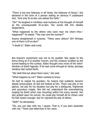 "There is but one Gateway in all Varda, the Gateway of Sasso," she
declared in the tone of a person stating an obvious if unpleasant
fact. "And only El-ve-don can defeat the Faith."
"Oh!" He laughed in mirthless near-hysteria at the thought of himself
as the unconquerable El-ve-don. Her words left him bleakly
despondent.
"What happened to the others who were near me when—this—
happened?" he asked. "The man and the woman?"
Krasna straightened in surprise. "There were others? Oh! Perhaps
one of them is El-ve-don!"
"I doubt it," Eldon said wryly.
But Krasna's excitement was not to be quelled. She spoke to the
lemur-thing as if to another human, and the creature scuttled up the
tunnel leading to the surface. Eldon thought once more of the witch-
familiars of Earth legends. If he had come through to Varda, perhaps
Vardans had visited Earth.
"We shall find out about them soon," she said.
"What happens to me?" Eldon wanted to know.
He had to repeat his question, for Krasna had suddenly become
deeply preoccupied. At last she looked at him. There was pity in her
glance, not pity for his situation but pity for a disfigured, frightened
and querulous cripple. She did not understand the overwhelming
longing for Earth which was mounting within him every second. Her
pity grated upon his nerves. He could pity himself all he chose—and
he had reason enough—but he rejected the pity of others.
"Well?" he demanded.
"Oh, you can stay with me, I guess. That is, if you dare associate
with me." There was bitterness in her voice.
 