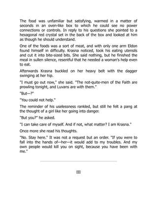 The food was unfamiliar but satisfying, warmed in a matter of
seconds in an oven-like box to which he could see no power
connections or controls. In reply to his questions she pointed to a
hexagonal red crystal set in the back of the box and looked at him
as though he should understand.
One of the foods was a sort of meat, and with only one arm Eldon
found himself in difficulty. Krasna noticed, took his eating utensils
and cut it into bite-sized bits. She said nothing, but he finished the
meal in sullen silence, resentful that he needed a woman's help even
to eat.
Afterwards Krasna buckled on her heavy belt with the dagger
swinging at her hip.
"I must go out now," she said. "The not-quite-men of the Faith are
prowling tonight, and Luvans are with them."
"But—?"
"You could not help."
The reminder of his uselessness rankled, but still he felt a pang at
the thought of a girl like her going into danger.
"But you?" he asked.
"I can take care of myself. And if not, what matter? I am Krasna."
Once more she read his thoughts.
"No. Stay here." It was not a request but an order. "If you were to
fall into the hands of—her—it would add to my troubles. And my
own people would kill you on sight, because you have been with
me."
III
 