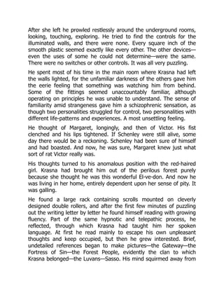 After she left he prowled restlessly around the underground rooms,
looking, touching, exploring. He tried to find the controls for the
illuminated walls, and there were none. Every square inch of the
smooth plastic seemed exactly like every other. The other devices—
even the uses of some he could not determine—were the same.
There were no switches or other controls. It was all very puzzling.
He spent most of his time in the main room where Krasna had left
the walls lighted, for the unfamiliar darkness of the others gave him
the eerie feeling that something was watching him from behind.
Some of the fittings seemed unaccountably familiar, although
operating on principles he was unable to understand. The sense of
familiarity amid strangeness gave him a schizophrenic sensation, as
though two personalities struggled for control, two personalities with
different life-patterns and experiences. A most unsettling feeling.
He thought of Margaret, longingly, and then of Victor. His fist
clenched and his lips tightened. If Schenley were still alive, some
day there would be a reckoning. Schenley had been sure of himself
and had boasted. And now, he was sure, Margaret knew just what
sort of rat Victor really was.
His thoughts turned to his anomalous position with the red-haired
girl. Krasna had brought him out of the perilous forest purely
because she thought he was this wonderful El-ve-don. And now he
was living in her home, entirely dependent upon her sense of pity. It
was galling.
He found a large rack containing scrolls mounted on cleverly
designed double rollers, and after the first few minutes of puzzling
out the writing letter by letter he found himself reading with growing
fluency. Part of the same hypnotic and telepathic process, he
reflected, through which Krasna had taught him her spoken
language. At first he read mainly to escape his own unpleasant
thoughts and keep occupied, but then he grew interested. Brief,
undetailed references began to make pictures—the Gateway—the
Fortress of Sin—the Forest People, evidently the clan to which
Krasna belonged—the Luvans—Sasso. His mind squirmed away from
 