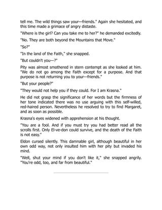 tell me. The wild things saw your—friends." Again she hesitated, and
this time made a grimace of angry distaste.
"Where is the girl? Can you take me to her?" he demanded excitedly.
"No. They are both beyond the Mountains that Move."
"So?"
"In the land of the Faith," she snapped.
"But couldn't you—?"
Pity was almost smothered in stern contempt as she looked at him.
"We do not go among the Faith except for a purpose. And that
purpose is not returning you to your—friends."
"But your people?"
"They would not help you if they could. For I am Krasna."
He did not grasp the significance of her words but the firmness of
her tone indicated there was no use arguing with this self-willed,
red-haired person. Nevertheless he resolved to try to find Margaret,
and as soon as possible.
Krasna's eyes widened with apprehension at his thought.
"You are a fool. And if you must try you had better read all the
scrolls first. Only El-ve-don could survive, and the death of the Faith
is not easy."
Eldon cursed silently. This damnable girl, although beautiful in her
own odd way, not only insulted him with her pity but invaded his
mind.
"Well, shut your mind if you don't like it," she snapped angrily.
"You're odd, too, and far from beautiful."
 