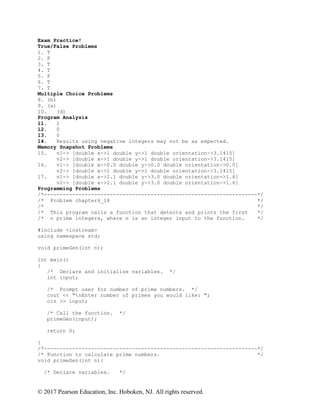 © 2017 Pearson Education, Inc. Hoboken, NJ. All rights reserved.
Exam Practice!
True/False Problems
1. T
2. F
3. T
4. T
5. F
6. T
7. T
Multiple Choice Problems
8. (b)
9. (a)
10. (d)
Program Analysis
11. 1
12. 0
13. 0
14. Results using negative integers may not be as expected.
Memory Snapshot Problems
15. v1-> [double x->1 double y->1 double orientation->3.1415]
v2-> [double x->1 double y->1 double orientation->3.1415]
16. v1-> [double x->0.0 double y->0.0 double orientation->0.0]
v2-> [double x->1 double y->1 double orientation->3.1415]
17. v1-> [double x->2.1 double y->3.0 double orientation->1.6]
v2-> [double x->2.1 double y->3.0 double orientation->1.6]
Programming Problems
/*--------------------------------------------------------------------*/
/* Problem chapter6_18 */
/* */
/* This program calls a function that detects and prints the first */
/* n prime integers, where n is an integer input to the function. */
#include <iostream>
using namespace std;
void primeGen(int n);
int main()
{
/* Declare and initialize variables. */
int input;
/* Prompt user for number of prime numbers. */
cout << "nEnter number of primes you would like: ";
cin >> input;
/* Call the function. */
primeGen(input);
return 0;
}
/*--------------------------------------------------------------------*/
/* Function to calculate prime numbers. */
void primeGen(int n){
/* Declare variables. */
 