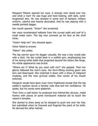 Margaret Matson opened her eyes. A strange man stood over her,
and what a man! He was huge and hard looking, with dark, wind-
toughened skin. He was dressed in some sort of barbaric military
uniform, colorful and heavily decorated. And he was playing with a
needle pointed dagger.
Her mouth opened. "Victor!" she screamed.
Her voice reverberated hollowly from the curved walls and roof of a
small metal room. The big man screwed up his face at the shrill
noise.
"Victor! Help me!" she shouted again.
Victor failed to answer.
"Eldon!" she yelled.
The big warrior spun his dagger casually, the way a boy would play
with a stick. His lips curled back in a wolfish grin, emphasizing two
of his strong white teeth that projected beyond the others like fangs.
His whole appearance was brutal.
"Where am I? What do you want with me?" she gasped. Then her
glance followed the man's eyes. Her form-fitting evening gown was
torn and disarrayed. She snatched it down with a show of indignant
modesty, and the man grinned widely. One corner of his mouth
twitched.
Margaret would have been even more frightened except that the big
soldier's reaction struck a familiar note that lent her confidence. He
spoke, but his words were gibberish.
Then from a wall locker he produced two helmet-like devices, metal
frames with pieces of some translucent material set to touch the
wearer's temples.
She started to draw away as he stooped to push one over her hair,
but submitted when he frowned and fingered the point of his knife.
He donned the other helmet.
 