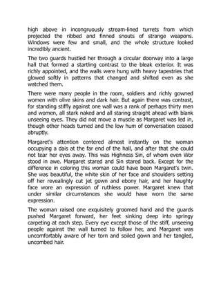 high above in incongruously stream-lined turrets from which
projected the ribbed and finned snouts of strange weapons.
Windows were few and small, and the whole structure looked
incredibly ancient.
The two guards hustled her through a circular doorway into a large
hall that formed a startling contrast to the bleak exterior. It was
richly appointed, and the walls were hung with heavy tapestries that
glowed softly in patterns that changed and shifted even as she
watched them.
There were many people in the room, soldiers and richly gowned
women with olive skins and dark hair. But again there was contrast,
for standing stiffly against one wall was a rank of perhaps thirty men
and women, all stark naked and all staring straight ahead with blank
unseeing eyes. They did not move a muscle as Margaret was led in,
though other heads turned and the low hum of conversation ceased
abruptly.
Margaret's attention centered almost instantly on the woman
occupying a dais at the far end of the hall, and after that she could
not tear her eyes away. This was Highness Sin, of whom even Wor
stood in awe. Margaret stared and Sin stared back. Except for the
difference in coloring this woman could have been Margaret's twin.
She was beautiful, the white skin of her face and shoulders setting
off her revealingly cut jet gown and ebony hair, and her haughty
face wore an expression of ruthless power. Margaret knew that
under similar circumstances she would have worn the same
expression.
The woman raised one exquisitely groomed hand and the guards
pushed Margaret forward, her feet sinking deep into springy
carpeting at each step. Every eye except those of the stiff, unseeing
people against the wall turned to follow her, and Margaret was
uncomfortably aware of her torn and soiled gown and her tangled,
uncombed hair.
 