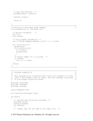 © 2017 Pearson Education, Inc. Hoboken, NJ. All rights reserved.
/* Call the function. */
primeGen(input, outfile);
outfile.close();
return 0;
}
/*--------------------------------------------------------------------*/
/* Function to calculate prime numbers. */
void primeGen(int n, ofstream& out){
/* Declare variables. */
int i,j;
bool prime;
/* Print header information. */
out << "Prime Numbers between 1 and " << n << endl;
for (i=1;i<=n;i++){
prime=true;
for (j=2;j<i;j++){
if (!(i%j)) {
prime=false;
}
}
/* Output number if it is prime. */
if (prime)
out << i << endl;
}
return;
}
/*--------------------------------------------------------------------*/
/*--------------------------------------------------------------------*/
/* Problem chapter6_20 */
/* */
/* This program calls a function that counts the integers in a file */
/* until a non-integer value is found. An error message is printed */
/* if non-integer values are found. */
#include <iostream>
#include <fstream>
#include <string>
using namespace std;
int countInts(ifstream& file);
int main()
{
/* Declare and initialize variables */
ifstream infile;
string filename;
int numInts;
/* Prompt user for the name of the input file. */
 