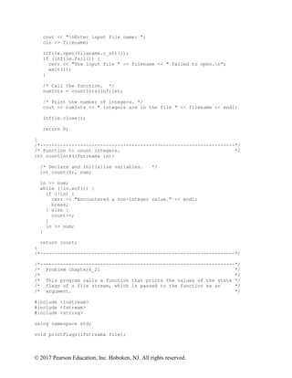 © 2017 Pearson Education, Inc. Hoboken, NJ. All rights reserved.
cout << "nEnter input file name: ";
cin >> filename;
infile.open(filename.c_str());
if (infile.fail()) {
cerr << "The input file " << filename << " failed to open.n";
exit(1);
}
/* Call the function. */
numInts = countInts(infile);
/* Print the number of integers. */
cout << numInts << " integers are in the file " << filename << endl;
infile.close();
return 0;
}
/*--------------------------------------------------------------------*/
/* Function to count integers. */
int countInts(ifstream& in){
/* Declare and initialize variables. */
int count(0), num;
in >> num;
while (!in.eof()) {
if (!in) {
cerr << "Encountered a non-integer value." << endl;
break;
} else {
count++;
}
in >> num;
}
return count;
}
/*--------------------------------------------------------------------*/
/*--------------------------------------------------------------------*/
/* Problem chapter6_21 */
/* */
/* This program calls a function that prints the values of the state */
/* flags of a file stream, which is passed to the function as an */
/* argument. */
#include <iostream>
#include <fstream>
#include <string>
using namespace std;
void printFlags(ifstream& file);
 