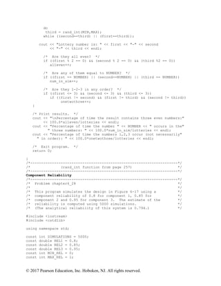 © 2017 Pearson Education, Inc. Hoboken, NJ. All rights reserved.
do
third = rand_int(MIN,MAX);
while ((second==third) || (first==third));
cout << "Lottery number is: " << first << "-" << second
<< "-" << third << endl;
/* Are they all even? */
if ((first % 2 == 0) && (second % 2 == 0) && (third %2 == 0))
alleven++;
/* Are any of them equal to NUMBER? */
if ((first == NUMBER) || (second==NUMBER) || (third == NUMBER))
num_in_sim++;
/* Are they 1-2-3 in any order? */
if ((first <= 3) && (second <= 3) && (third <= 3))
if ((first != second) && (first != third) && (second != third))
onetwothree++;
}
/* Print results. */
cout << "nPercentage of time the result contains three even numbers:"
<< 100.0*alleven/lotteries << endl;
cout << "Percentage of time the number " << NUMBER << " occurs in the"
" three numbers: " << 100.0*num_in_sim/lotteries << endl;
cout << "Percentage of time the numbers 1,2,3 occur (not necessarily"
" in order): " << 100.0*onetwothree/lotteries << endl;
/* Exit program. */
return 0;
}
/*--------------------------------------------------------------------*/
/* (rand_int function from page 257) */
/*--------------------------------------------------------------------*/
Component Reliability
/*--------------------------------------------------------------------*/
/* Problem chapter6_28 */
/* */
/* This program simulates the design in Figure 6-17 using a */
/* component reliability of 0.8 for component 1, 0.85 for */
/* component 2 and 0.95 for component 3. The estimate of the */
/* reliability is computed using 5000 simulations. */
/* (The analytical reliability of this system is 0.794.) */
#include <iostream>
#include <cstdlib>
using namespace std;
const int SIMULATIONS = 5000;
const double REL1 = 0.8;
const double REL2 = 0.85;
const double REL3 = 0.95;
const int MIN_REL = 0;
const int MAX_REL = 1;
 