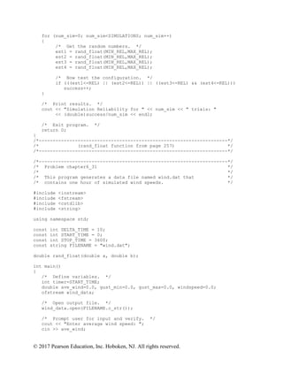 © 2017 Pearson Education, Inc. Hoboken, NJ. All rights reserved.
for (num_sim=0; num_sim<SIMULATIONS; num_sim++)
{
/* Get the random numbers. */
est1 = rand_float(MIN_REL,MAX_REL);
est2 = rand_float(MIN_REL,MAX_REL);
est3 = rand_float(MIN_REL,MAX_REL);
est4 = rand_float(MIN_REL,MAX_REL);
/* Now test the configuration. */
if (((est1<=REL) || (est2<=REL)) || ((est3<=REL) && (est4<=REL)))
success++;
}
/* Print results. */
cout << "Simulation Reliability for " << num_sim << " trials: "
<< (double)success/num_sim << endl;
/* Exit program. */
return 0;
}
/*--------------------------------------------------------------------*/
/* (rand_float function from page 257) */
/*--------------------------------------------------------------------*/
/*--------------------------------------------------------------------*/
/* Problem chapter6_31 */
/* */
/* This program generates a data file named wind.dat that */
/* contains one hour of simulated wind speeds. */
#include <iostream>
#include <fstream>
#include <cstdlib>
#include <string>
using namespace std;
const int DELTA_TIME = 10;
const int START_TIME = 0;
const int STOP_TIME = 3600;
const string FILENAME = "wind.dat";
double rand_float(double a, double b);
int main()
{
/* Define variables. */
int timer=START_TIME;
double ave_wind=0.0, gust_min=0.0, gust_max=0.0, windspeed=0.0;
ofstream wind_data;
/* Open output file. */
wind_data.open(FILENAME.c_str());
/* Prompt user for input and verify. */
cout << "Enter average wind speed: ";
cin >> ave_wind;
 