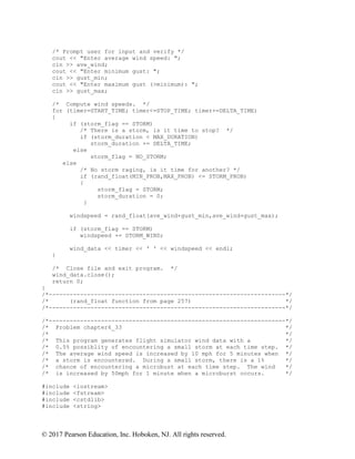 © 2017 Pearson Education, Inc. Hoboken, NJ. All rights reserved.
/* Prompt user for input and verify */
cout << "Enter average wind speed: ";
cin >> ave_wind;
cout << "Enter minimum gust: ";
cin >> gust_min;
cout << "Enter maximum gust (>minimum): ";
cin >> gust_max;
/* Compute wind speeds. */
for (timer=START_TIME; timer<=STOP_TIME; timer+=DELTA_TIME)
{
if (storm_flag == STORM)
/* There is a storm, is it time to stop? */
if (storm_duration < MAX_DURATION)
storm_duration += DELTA_TIME;
else
storm_flag = NO_STORM;
else
/* No storm raging, is it time for another? */
if (rand_float(MIN_PROB,MAX_PROB) <= STORM_PROB)
{
storm_flag = STORM;
storm_duration = 0;
}
windspeed = rand_float(ave_wind+gust_min,ave_wind+gust_max);
if (storm_flag == STORM)
windspeed += STORM_WIND;
wind_data << timer << ' ' << windspeed << endl;
}
/* Close file and exit program. */
wind_data.close();
return 0;
}
/*--------------------------------------------------------------------*/
/* (rand_float function from page 257) */
/*--------------------------------------------------------------------*/
/*--------------------------------------------------------------------*/
/* Problem chapter6_33 */
/* */
/* This program generates flight simulator wind data with a */
/* 0.5% possiblity of encountering a small storm at each time step. */
/* The average wind speed is increased by 10 mph for 5 minutes when */
/* a storm is encountered. During a small storm, there is a 1% */
/* chance of encountering a microbust at each time step. The wind */
/* is increased by 50mph for 1 minute when a microburst occurs. */
#include <iostream>
#include <fstream>
#include <cstdlib>
#include <string>
 