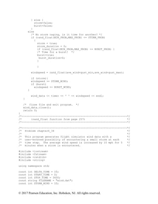 © 2017 Pearson Education, Inc. Hoboken, NJ. All rights reserved.
} else {
storm=false;
burst=false;
}
else
/* No storm raging, is it time for another? */
if (rand_float(MIN_PROB,MAX_PROB) <= STORM_PROB)
{
storm = true;
storm_duration = 0;
if (rand_float(MIN_PROB,MAX_PROB) <= BURST_PROB) {
/* Time for a burst! */
burst=true;
burst_duration=0;
}
}
windspeed = rand_float(ave_wind+gust_min,ave_wind+gust_max);
if (storm){
windspeed += STORM_WIND;
if (burst)
windspeed += BURST_WIND;
}
wind_data << timer << ' ' << windspeed << endl;
}
/* Close file and exit program. */
wind_data.close();
return 0;
}
/*--------------------------------------------------------------------*/
/* (rand_float function from page 257) */
/*--------------------------------------------------------------------*/
/*--------------------------------------------------------------------*/
/* Problem chapter6_34 */
/* */
/* This program generates flight simulator wind data with a */
/* user-entered possiblity of encountering a small storm at each */
/* time step. The average wind speed is increased by 10 mph for 5 */
/* minutes when a storm is encountered. */
#include <iostream>
#include <fstream>
#include <cstdlib>
#include <string>
using namespace std;
const int DELTA_TIME = 10;
const int START_TIME = 0;
const int STOP_TIME = 3600;
const string FILENAME = "wind.dat";
const int STORM_WIND = 10;
 