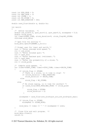 © 2017 Pearson Education, Inc. Hoboken, NJ. All rights reserved.
const int MIN_PROB = 0;
const int MAX_PROB = 1;
const int STORM = 1;
const int NO_STORM = 0;
const int MAX_DURATION = 300;
double rand_float(double a, double b);
int main()
{
/* Define variables. */
double ave_wind=0.0, gust_min=0.0, gust_max=0.0, windspeed = 0.0;
double storm_prob;
int timer=START_TIME, storm_duration=0, storm_flag=NO_STORM;
ofstream wind_data;
/* Open file for writing */
wind_data.open(FILENAME.c_str());
/* Prompt user for input and verify */
cout << "Enter average wind speed: ";
cin >> ave_wind;
cout << "Enter minimum gust: ";
cin >> gust_min;
cout << "Enter maximum gust (>minimum): ";
cin >> gust_max;
cout << "Enter the probability of a storm: ";
cin >> storm_prob;
/* Compute wind speeds. */
for (timer=START_TIME; timer<=STOP_TIME; timer+=DELTA_TIME)
{
if (storm_flag == STORM)
/* There is a storm, is it time to stop? */
if (storm_duration < MAX_DURATION)
storm_duration += DELTA_TIME;
else
storm_flag = NO_STORM;
else
/* No storm raging, is it time for another? */
if (rand_float(MIN_PROB,MAX_PROB) <= storm_prob)
{
storm_flag = STORM;
storm_duration = 0;
}
windspeed = rand_float(ave_wind+gust_min,ave_wind+gust_max);
if (storm_flag == STORM)
windspeed += STORM_WIND;
wind_data << timer << ' ' << windspeed << endl;
}
/* Close file and exit program. */
wind_data.close();
return 0;
 