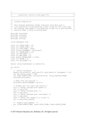 © 2017 Pearson Education, Inc. Hoboken, NJ. All rights reserved.
}
/*--------------------------------------------------------------------*/
/* (rand_float function from page 257) */
/*--------------------------------------------------------------------*/
/*--------------------------------------------------------------------*/
/* Problem chapter6_35 */
/* */
/* This program generates flight simulator wind data with a */
/* 0.5% possiblity of encountering a small storm at each time step. */
/* The average wind speed is increased by 10 mph for a user-entered */
/* duration when a storm is encountered. */
#include <iostream>
#include <fstream>
#include <cstdlib>
#include <string>
using namespace std;
const int DELTA_TIME = 10;
const int START_TIME = 0;
const int STOP_TIME = 3600;
const string FILENAME = "wind.dat";
const int STORM_WIND = 10;
const int MIN_PROB = 0;
const int MAX_PROB = 1;
const double STORM_PROB = 0.005;
const int STORM = 1;
const int NO_STORM = 0;
double rand_float(double a, double b);
int main()
{
/* Define variables. */
double ave_wind=0.0, gust_min=0.0, gust_max=0.0, windspeed = 0.0;
int max_storm_length = 300;
int timer=START_TIME, storm_duration=0, storm_flag=NO_STORM;
ofstream wind_data;
/* Open file for writing */
wind_data.open(FILENAME.c_str());
/* Prompt user for input and verify */
cout << "Enter average wind speed: ";
cin >> ave_wind;
cout << "Enter minimum gust: ";
cin >> gust_min;
cout << "Enter maximum gust (>minimum): ";
cin >> gust_max;
cout << "Enter the length of a storm: ";
cin >> max_storm_length;
/* Compute wind speeds. */
for (timer=START_TIME; timer<=STOP_TIME; timer+=DELTA_TIME)
{
 
