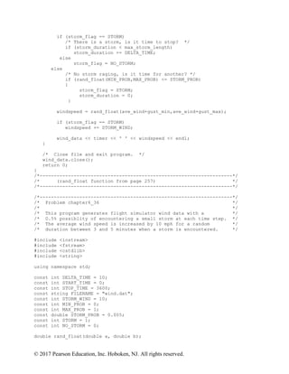 © 2017 Pearson Education, Inc. Hoboken, NJ. All rights reserved.
if (storm_flag == STORM)
/* There is a storm, is it time to stop? */
if (storm_duration < max_storm_length)
storm_duration += DELTA_TIME;
else
storm_flag = NO_STORM;
else
/* No storm raging, is it time for another? */
if (rand_float(MIN_PROB,MAX_PROB) <= STORM_PROB)
{
storm_flag = STORM;
storm_duration = 0;
}
windspeed = rand_float(ave_wind+gust_min,ave_wind+gust_max);
if (storm_flag == STORM)
windspeed += STORM_WIND;
wind_data << timer << ' ' << windspeed << endl;
}
/* Close file and exit program. */
wind_data.close();
return 0;
}
/*--------------------------------------------------------------------*/
/* (rand_float function from page 257) */
/*--------------------------------------------------------------------*/
/*--------------------------------------------------------------------*/
/* Problem chapter6_36 */
/* */
/* This program generates flight simulator wind data with a */
/* 0.5% possiblity of encountering a small storm at each time step. */
/* The average wind speed is increased by 10 mph for a random */
/* duration between 3 and 5 minutes when a storm is encountered. */
#include <iostream>
#include <fstream>
#include <cstdlib>
#include <string>
using namespace std;
const int DELTA_TIME = 10;
const int START_TIME = 0;
const int STOP_TIME = 3600;
const string FILENAME = "wind.dat";
const int STORM_WIND = 10;
const int MIN_PROB = 0;
const int MAX_PROB = 1;
const double STORM_PROB = 0.005;
const int STORM = 1;
const int NO_STORM = 0;
double rand_float(double a, double b);
 
