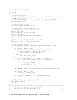 © 2017 Pearson Education, Inc. Hoboken, NJ. All rights reserved.
int rand_int(int a, int b);
int main()
{
/* Define variables. */
double ave_wind=0.0, gust_min=0.0, gust_max=0.0, windspeed = 0.0;
int max_storm_length;
int timer=START_TIME, storm_duration=0, storm_flag=NO_STORM;
ofstream wind_data;
/* Open file for writing */
wind_data.open(FILENAME.c_str());
/* Prompt user for input and verify */
cout << "Enter average wind speed: ";
cin >> ave_wind;
cout << "Enter minimum gust: ";
cin >> gust_min;
cout << "Enter maximum gust (>minimum): ";
cin >> gust_max;
/* Generate the length of the storm */
max_storm_length = rand_int(180,300);
/* Compute wind speeds. */
for (timer=START_TIME; timer<=STOP_TIME; timer+=DELTA_TIME)
{
if (storm_flag == STORM)
/* There is a storm, is it time to stop? */
if (storm_duration < max_storm_length)
storm_duration += DELTA_TIME;
else
storm_flag = NO_STORM;
else
/* No storm raging, is it time for another? */
if (rand_float(MIN_PROB,MAX_PROB) <= STORM_PROB)
{
storm_flag = STORM;
storm_duration = 0;
}
windspeed = rand_float(ave_wind+gust_min,ave_wind+gust_max);
if (storm_flag == STORM)
windspeed += STORM_WIND;
wind_data << timer << ' ' << windspeed << endl;
}
/* Close file and exit program. */
wind_data.close();
return 0;
}
/*--------------------------------------------------------------------*/
/* (rand_float function from page 259) */
/* (rand_int function from page 257) */
/*--------------------------------------------------------------------*/
 