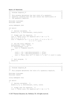 © 2017 Pearson Education, Inc. Hoboken, NJ. All rights reserved.
Roots of Functions
/*--------------------------------------------------------------------*/
/* Problem chapter6_37 */
/* */
/* This program determines the real roots of a quadratic */
/* equation, assuming that the user enters the coefficients of */
/* the quadratic equation. */
#include <iostream>
#include <cmath>
using namespace std;
int main()
{
/* Declare variables. */
double a, b, c, discriminant, root1,root2;
/* Prompt user for equation. */
cout << "Enter a,b,c for equation ax^2 + bx + c: ";
cin >> a >> b >> c;
cout << "Equation is: " << a << "x^2 + " << b << "x + "
<< c << " = yn";
/* Are the roots complex? */
discriminant = b*b - 4*a*c;
if (discriminant < 0.0)
cout << "Complex roots!";
else
{
root1 = (-b + sqrt(discriminant)) / (2*a);
root2 = (-b - sqrt(discriminant)) / (2*a);
cout << "Roots are: x1=" << root1 << ", x2=" << root2 << endl;
}
/* Exit program. */
return 0;
}
/*--------------------------------------------------------------------*/
/*--------------------------------------------------------------------*/
/* Problem chapter6_38 */
/* */
/* This program determines the roots of a quadratic equation. */
#include <iostream>
#include <cmath>
using namespace std;
int main()
{
/* Declare variables. */
double a, b, c, discriminant, root1, root2;
/* Prompt user for equation. */
cout << "Enter a,b,c for equation ax^2 + bx + c: ";
 