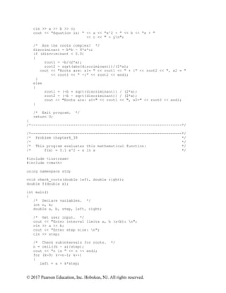 © 2017 Pearson Education, Inc. Hoboken, NJ. All rights reserved.
cin >> a >> b >> c;
cout << "Equation is: " << a << "x^2 + " << b << "x + "
<< c << " = yn";
/* Are the roots complex? */
discriminant = b*b - 4*a*c;
if (discriminant < 0.0)
{
root1 = -b/(2*a);
root2 = sqrt(abs(discriminant))/(2*a);
cout << "Roots are: x1= " << root1 << " + i" << root2 << ", x2 = "
<< root1 << " -i" << root2 << endl;
}
else
{
root1 = (-b + sqrt(discriminant)) / (2*a);
root2 = (-b - sqrt(discriminant)) / (2*a);
cout << "Roots are: x1=" << root1 << ", x2=" << root2 << endl;
}
/* Exit program. */
return 0;
}
/*--------------------------------------------------------------------*/
/*--------------------------------------------------------------------*/
/* Problem chapter6_39 */
/* */
/* This program evaluates this mathematical function: */
/* f(x) = 0.1 x^2 - x ln x */
#include <iostream>
#include <cmath>
using namespace std;
void check_roots(double left, double right);
double f(double x);
int main()
{
/* Declare variables. */
int n, k;
double a, b, step, left, right;
/* Get user input. */
cout << "Enter interval limits a, b (a<b): n";
cin >> a >> b;
cout << "Enter step size: n";
cin >> step;
/* Check subintervals for roots. */
n = ceil((b - a)/step);
cout << "n is " << n << endl;
for (k=0; k<=n-1; k++)
{
left = a + k*step;
 