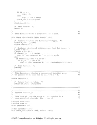 © 2017 Pearson Education, Inc. Hoboken, NJ. All rights reserved.
if (k == n-1)
right = b;
else
right = left + step;
check_roots(left,right);
}
check_roots(b,b);
/* Exit program. */
return 0;
}
/*--------------------------------------------------------------------*/
/* This function checks a subinterval for a root. */
void check_roots(double left, double right)
{
/* Declare variables and function prototypes. */
double f_left, f_right;
double f(double x);
/* Evaluate subinterval endpoints and test for roots. */
f_left = f(left);
f_right = f(right);
if (fabs(f_left) < 0.1e-04)
cout << "Root detected at " << left << endl;
else
if (!(fabs(f_right) < 0.1e-04))
if (f_left*f_right < 0)
cout << "Root detected at " << (left+right)/2 << endl;
/* Exit function. */
return;
}
/*--------------------------------------------------------------------*/
/* This functions evaluates a mathematical function given */
/* in problem 28. Be sure not to call with x < 0. */
double f(double x)
{
/* Return function value. */
return (0.1*x*x - x*log(x));
}
/*--------------------------------------------------------------------*/
/*--------------------------------------------------------------------*/
/* Problem chapter6_40 */
/* */
/* This program finds the roots of this function in a */
/* user-specified interval: f(x) = sinc(x) */
#include <iostream>
#include <cmath>
using namespace std;
double sinc(double x);
void check_roots(double left, double right);
 