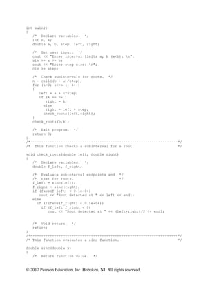 © 2017 Pearson Education, Inc. Hoboken, NJ. All rights reserved.
int main()
{
/* Declare variables. */
int n, k;
double a, b, step, left, right;
/* Get user input. */
cout << "Enter interval limits a, b (a<b): n";
cin >> a >> b;
cout << "Enter step size: n";
cin >> step;
/* Check subintervals for roots. */
n = ceil((b - a)/step);
for (k=0; k<=n-1; k++)
{
left = a + k*step;
if (k == n-1)
right = b;
else
right = left + step;
check_roots(left,right);
}
check_roots(b,b);
/* Exit program. */
return 0;
}
/*--------------------------------------------------------------------*/
/* This function checks a subinterval for a root. */
void check_roots(double left, double right)
{
/* Declare variables. */
double f_left, f_right;
/* Evaluate subinterval endpoints and */
/* test for roots. */
f_left = sinc(left);
f_right = sinc(right);
if (fabs(f_left) < 0.1e-04)
cout << "Root detected at " << left << endl;
else
if (!(fabs(f_right) < 0.1e-04))
if (f_left*f_right < 0)
cout << "Root detected at " << (left+right)/2 << endl;
/* Void return. */
return;
}
/*--------------------------------------------------------------------*/
/* This function evaluates a sinc function. */
double sinc(double x)
{
/* Return function value. */
 