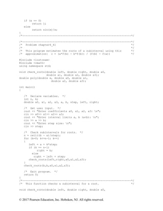 © 2017 Pearson Education, Inc. Hoboken, NJ. All rights reserved.
if (x == 0)
return 1;
else
return sin(x)/x;
}
/*--------------------------------------------------------------------*/
/*--------------------------------------------------------------------*/
/* Problem chapter6_41 */
/* */
/* This program estimates the roots of a subinterval using this */
/* approximation: c = (a*f(b) - b*f(b)) / (f(b) - f(a)) */
#include <iostream>
#include <cmath>
using namespace std;
void check_roots(double left, double right, double a0,
double a1, double a2, double a3);
double poly(double x, double a0, double a1,
double a2, double a3);
int main()
{
/* Declare variables. */
int n, k;
double a0, a1, a2, a3, a, b, step, left, right;
/* Get user input. */
cout << "Enter coefficients a0, a1, a2, a3: n";
cin >> a0>> a1>> a2>> a3;
cout << "Enter interval limits a, b (a<b): n";
cin >> a >> b;
cout << "Enter step size: n";
cin >> step;
/* Check subintervals for roots. */
n = ceil((b - a)/step);
for (k=0; k<=n-1; k++)
{
left = a + k*step;
if (k == n-1)
right = b;
else
right = left + step;
check_roots(left,right,a0,a1,a2,a3);
}
check_roots(b,b,a0,a1,a2,a3);
/* Exit program. */
return 0;
}
/*--------------------------------------------------------------------*/
/* This function checks a subinterval for a root. */
void check_roots(double left, double right, double a0,
 