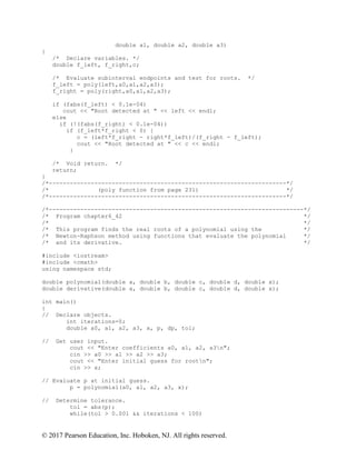 © 2017 Pearson Education, Inc. Hoboken, NJ. All rights reserved.
double a1, double a2, double a3)
{
/* Declare variables. */
double f_left, f_right,c;
/* Evaluate subinterval endpoints and test for roots. */
f_left = poly(left,a0,a1,a2,a3);
f_right = poly(right,a0,a1,a2,a3);
if (fabs(f_left) < 0.1e-04)
cout << "Root detected at " << left << endl;
else
if (!(fabs(f_right) < 0.1e-04))
if (f_left*f_right < 0) {
c = (left*f_right - right*f_left)/(f_right - f_left);
cout << "Root detected at " << c << endl;
}
/* Void return. */
return;
}
/*--------------------------------------------------------------------*/
/* (poly function from page 231) */
/*--------------------------------------------------------------------*/
/*-------------------------------------------------------------------------*/
/* Program chapter6_42 */
/* */
/* This program finds the real roots of a polynomial using the */
/* Newton-Raphson method using functions that evaluate the polynomial */
/* and its derivative. */
#include <iostream>
#include <cmath>
using namespace std;
double polynomial(double a, double b, double c, double d, double x);
double derivative(double a, double b, double c, double d, double x);
int main()
{
// Declare objects.
int iterations=0;
double a0, a1, a2, a3, x, p, dp, tol;
// Get user input.
cout << "Enter coefficients a0, a1, a2, a3n";
cin >> a0 >> a1 >> a2 >> a3;
cout << "Enter initial guess for rootn";
cin >> x;
// Evaluate p at initial guess.
p = polynomial(a0, a1, a2, a3, x);
// Determine tolerance.
tol = abs(p);
while(tol > 0.001 && iterations < 100)
 