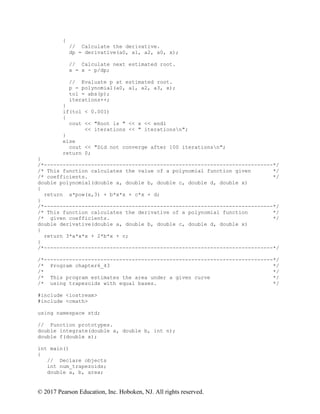 © 2017 Pearson Education, Inc. Hoboken, NJ. All rights reserved.
{
// Calculate the derivative.
dp = derivative(a0, a1, a2, a0, x);
// Calculate next estimated root.
x = x - p/dp;
// Evaluate p at estimated root.
p = polynomial(a0, a1, a2, a3, x);
tol = abs(p);
iterations++;
}
if(tol < 0.001)
{
cout << "Root is " << x << endl
<< iterations << " iterationsn";
}
else
cout << "Did not converge after 100 iterationsn";
return 0;
}
/*-------------------------------------------------------------------------*/
/* This function calculates the value of a polynomial function given */
/* coefficients. */
double polynomial(double a, double b, double c, double d, double x)
{
return a*pow(x,3) + b*x*x + c*x + d;
}
/*-------------------------------------------------------------------------*/
/* This function calculates the derivative of a polynomial function */
/* given coefficients. */
double derivative(double a, double b, double c, double d, double x)
{
return 3*a*x*x + 2*b*x + c;
}
/*-------------------------------------------------------------------------*/
/*-------------------------------------------------------------------------*/
/* Program chapter6_43 */
/* */
/* This program estimates the area under a given curve */
/* using trapezoids with equal bases. */
#include <iostream>
#include <cmath>
using namespace std;
// Function prototypes.
double integrate(double a, double b, int n);
double f(double x);
int main()
{
// Declare objects
int num_trapezoids;
double a, b, area;
 