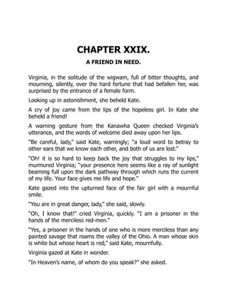 CHAPTER XXIX.
A FRIEND IN NEED.
Virginia, in the solitude of the wigwam, full of bitter thoughts, and
mourning, silently, over the hard fortune that had befallen her, was
surprised by the entrance of a female form.
Looking up in astonishment, she beheld Kate.
A cry of joy came from the lips of the hopeless girl. In Kate she
beheld a friend!
A warning gesture from the Kanawha Queen checked Virginia’s
utterance, and the words of welcome died away upon her lips.
“Be careful, lady,” said Kate, warningly; “a loud word to betray to
other ears that we know each other, and both of us are lost.”
“Oh! it is so hard to keep back the joy that struggles to my lips,”
murmured Virginia; “your presence here seems like a ray of sunlight
beaming full upon the dark pathway through which runs the current
of my life. Your face gives me life and hope.”
Kate gazed into the upturned face of the fair girl with a mournful
smile.
“You are in great danger, lady,” she said, slowly.
“Oh, I know that!” cried Virginia, quickly. “I am a prisoner in the
hands of the merciless red-men.”
“Yes, a prisoner in the hands of one who is more merciless than any
painted savage that roams the valley of the Ohio. A man whose skin
is white but whose heart is red,” said Kate, mournfully.
Virginia gazed at Kate in wonder.
“In Heaven’s name, of whom do you speak?” she asked.
 