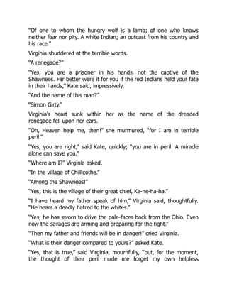 “Of one to whom the hungry wolf is a lamb; of one who knows
neither fear nor pity. A white Indian; an outcast from his country and
his race.”
Virginia shuddered at the terrible words.
“A renegade?”
“Yes; you are a prisoner in his hands, not the captive of the
Shawnees. Far better were it for you if the red Indians held your fate
in their hands,” Kate said, impressively.
“And the name of this man?”
“Simon Girty.”
Virginia’s heart sunk within her as the name of the dreaded
renegade fell upon her ears.
“Oh, Heaven help me, then!” she murmured, “for I am in terrible
peril.”
“Yes, you are right,” said Kate, quickly; “you are in peril. A miracle
alone can save you.”
“Where am I?” Virginia asked.
“In the village of Chillicothe.”
“Among the Shawnees!”
“Yes; this is the village of their great chief, Ke-ne-ha-ha.”
“I have heard my father speak of him,” Virginia said, thoughtfully.
“He bears a deadly hatred to the whites.”
“Yes; he has sworn to drive the pale-faces back from the Ohio. Even
now the savages are arming and preparing for the fight.”
“Then my father and friends will be in danger!” cried Virginia.
“What is their danger compared to yours?” asked Kate.
“Yes, that is true,” said Virginia, mournfully, “but, for the moment,
the thought of their peril made me forget my own helpless
 