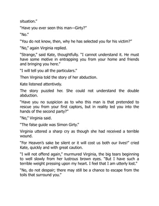 situation.”
“Have you ever seen this man—Girty?”
“No.”
“You do not know, then, why he has selected you for his victim?”
“No,” again Virginia replied.
“Strange,” said Kate, thoughtfully. “I cannot understand it. He must
have some motive in entrapping you from your home and friends
and bringing you here.”
“I will tell you all the particulars.”
Then Virginia told the story of her abduction.
Kate listened attentively.
The story puzzled her. She could not understand the double
abduction.
“Have you no suspicion as to who this man is that pretended to
rescue you from your first captors, but in reality led you into the
hands of the second party?”
“No,” Virginia said.
“The false guide was Simon Girty.”
Virginia uttered a sharp cry as though she had received a terrible
wound.
“For Heaven’s sake be silent or it will cost us both our lives!” cried
Kate, quickly and with great caution.
“I will not offend again,” murmured Virginia, the big tears beginning
to well slowly from her lustrous brown eyes. “But I have such a
terrible weight pressing upon my heart. I feel that I am utterly lost.”
“No, do not despair; there may still be a chance to escape from the
toils that surround you.”
 