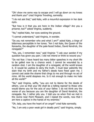 “Oh! show me some way to escape and I will go down on my knees
and thank you!” cried Virginia Treveling, earnestly.
“I do not ask that,” said Kate, with a mournful expression in her dark
eyes.
“But how is it that you are here in the Indian village? Are you a
prisoner, too?” asked Virginia, suddenly.
“No,” replied Kate, her eyes seeking the ground.
“I cannot understand,” said Virginia, in wonder.
“Do you not remember who and what I am?” asked Kate, a tinge of
bitterness perceptible in her tones. “Am I not Kate, the Queen of the
Kanawha, the daughter of the pale-faced Indian, David Kendrick, the
renegade?”
“Yes, yes, I remember now,” said Virginia: “I ask your pardon if my
question has given you pain. I did not intend or think to wound you.”
“Do not fear. I have heard too many bitter speeches in my short life
to be galled now by a chance word. I cannot be wounded by a
random shot. I am the daughter of a renegade; all the world knows
it. It would be useless to deny the truth. I must bear patiently the
stain that my birth and my father’s deeds have fixed upon me. I
cannot cast aside the shame that clings to me and through no act of
mine. All the world despises me. Is it not enough to make me hate
all the world?”
“No,” said Virginia, softly, “you are not to blame for the deeds of
others. Live so that your life shall be a telling reproof to those who
would blame you for the acts of your father. I do not think any the
worse of you because you are the daughter of David Kendrick, the
renegade. No, I rather pity you. I told you so when first we met in
the ravine near Point Pleasant, and I repeat the words, now that I
am here a captive in the hands of my enemies.”
“Oh, lady, you have the heart of an angel!” cried Kate earnestly.
“No, I am only a poor weak girl in deadly peril,” said Virginia, simply.
 