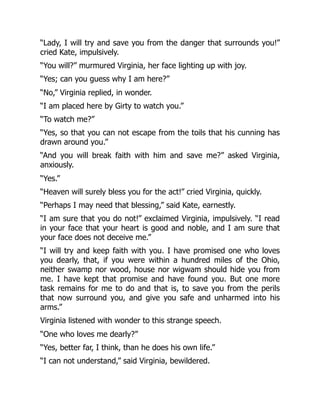 “Lady, I will try and save you from the danger that surrounds you!”
cried Kate, impulsively.
“You will?” murmured Virginia, her face lighting up with joy.
“Yes; can you guess why I am here?”
“No,” Virginia replied, in wonder.
“I am placed here by Girty to watch you.”
“To watch me?”
“Yes, so that you can not escape from the toils that his cunning has
drawn around you.”
“And you will break faith with him and save me?” asked Virginia,
anxiously.
“Yes.”
“Heaven will surely bless you for the act!” cried Virginia, quickly.
“Perhaps I may need that blessing,” said Kate, earnestly.
“I am sure that you do not!” exclaimed Virginia, impulsively. “I read
in your face that your heart is good and noble, and I am sure that
your face does not deceive me.”
“I will try and keep faith with you. I have promised one who loves
you dearly, that, if you were within a hundred miles of the Ohio,
neither swamp nor wood, house nor wigwam should hide you from
me. I have kept that promise and have found you. But one more
task remains for me to do and that is, to save you from the perils
that now surround you, and give you safe and unharmed into his
arms.”
Virginia listened with wonder to this strange speech.
“One who loves me dearly?”
“Yes, better far, I think, than he does his own life.”
“I can not understand,” said Virginia, bewildered.
 