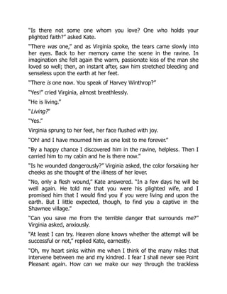 “Is there not some one whom you love? One who holds your
plighted faith?” asked Kate.
“There was one,” and as Virginia spoke, the tears came slowly into
her eyes. Back to her memory came the scene in the ravine. In
imagination she felt again the warm, passionate kiss of the man she
loved so well; then, an instant after, saw him stretched bleeding and
senseless upon the earth at her feet.
“There is one now. You speak of Harvey Winthrop?”
“Yes!” cried Virginia, almost breathlessly.
“He is living.”
“Living?”
“Yes.”
Virginia sprung to her feet, her face flushed with joy.
“Oh! and I have mourned him as one lost to me forever.”
“By a happy chance I discovered him in the ravine, helpless. Then I
carried him to my cabin and he is there now.”
“Is he wounded dangerously?” Virginia asked, the color forsaking her
cheeks as she thought of the illness of her lover.
“No, only a flesh wound,” Kate answered. “In a few days he will be
well again. He told me that you were his plighted wife, and I
promised him that I would find you if you were living and upon the
earth. But I little expected, though, to find you a captive in the
Shawnee village.”
“Can you save me from the terrible danger that surrounds me?”
Virginia asked, anxiously.
“At least I can try. Heaven alone knows whether the attempt will be
successful or not,” replied Kate, earnestly.
“Oh, my heart sinks within me when I think of the many miles that
intervene between me and my kindred. I fear I shall never see Point
Pleasant again. How can we make our way through the trackless
 