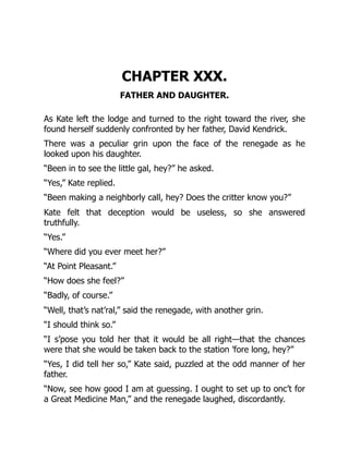 CHAPTER XXX.
FATHER AND DAUGHTER.
As Kate left the lodge and turned to the right toward the river, she
found herself suddenly confronted by her father, David Kendrick.
There was a peculiar grin upon the face of the renegade as he
looked upon his daughter.
“Been in to see the little gal, hey?” he asked.
“Yes,” Kate replied.
“Been making a neighborly call, hey? Does the critter know you?”
Kate felt that deception would be useless, so she answered
truthfully.
“Yes.”
“Where did you ever meet her?”
“At Point Pleasant.”
“How does she feel?”
“Badly, of course.”
“Well, that’s nat’ral,” said the renegade, with another grin.
“I should think so.”
“I s’pose you told her that it would be all right—that the chances
were that she would be taken back to the station ’fore long, hey?”
“Yes, I did tell her so,” Kate said, puzzled at the odd manner of her
father.
“Now, see how good I am at guessing. I ought to set up to onc’t for
a Great Medicine Man,” and the renegade laughed, discordantly.
 