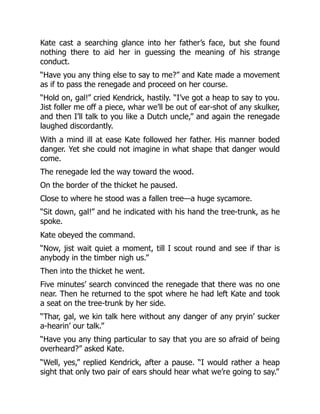 Kate cast a searching glance into her father’s face, but she found
nothing there to aid her in guessing the meaning of his strange
conduct.
“Have you any thing else to say to me?” and Kate made a movement
as if to pass the renegade and proceed on her course.
“Hold on, gal!” cried Kendrick, hastily. “I’ve got a heap to say to you.
Jist foller me off a piece, whar we’ll be out of ear-shot of any skulker,
and then I’ll talk to you like a Dutch uncle,” and again the renegade
laughed discordantly.
With a mind ill at ease Kate followed her father. His manner boded
danger. Yet she could not imagine in what shape that danger would
come.
The renegade led the way toward the wood.
On the border of the thicket he paused.
Close to where he stood was a fallen tree—a huge sycamore.
“Sit down, gal!” and he indicated with his hand the tree-trunk, as he
spoke.
Kate obeyed the command.
“Now, jist wait quiet a moment, till I scout round and see if thar is
anybody in the timber nigh us.”
Then into the thicket he went.
Five minutes’ search convinced the renegade that there was no one
near. Then he returned to the spot where he had left Kate and took
a seat on the tree-trunk by her side.
“Thar, gal, we kin talk here without any danger of any pryin’ sucker
a-hearin’ our talk.”
“Have you any thing particular to say that you are so afraid of being
overheard?” asked Kate.
“Well, yes,” replied Kendrick, after a pause. “I would rather a heap
sight that only two pair of ears should hear what we’re going to say.”
 