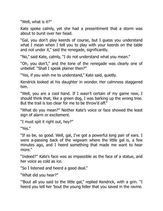 “Well, what is it?”
Kate spoke calmly, yet she had a presentiment that a storm was
about to burst over her head.
“Gal, you don’t play keerds of course, but I guess you understand
what I mean when I tell you to play with your keerds on the table
and not under it,” said the renegade, significantly.
“No,” said Kate, calmly, “I do not understand what you mean.”
“Oh, you don’t,” and the tone of the renegade was clearly one of
unbelief. “Shall I speak plainer then?”
“Yes, if you wish me to understand,” Kate said, quietly.
Kendrick looked at his daughter in wonder. Her calmness staggered
him.
“Well, you are a cool hand. If I wasn’t certain of my game now, I
should think that, like a green dog, I was barking up the wrong tree.
But the trail is too clear for me to be throw’d off.”
“What do you mean?” Neither Kate’s voice or face showed the least
sign of alarm or excitement.
“I must spit it right out, hey?”
“Yes.”
“If so be, so good. Well, gal, I’ve got a powerful long pair of ears. I
were a-passing back of the wigwam where the little gal is, a few
minutes ago, and I heerd something that made me want to hear
more.”
“Indeed?” Kate’s face was as impassible as the face of a statue, and
her voice as cold as ice.
“So I listened and heerd a good deal.”
“What did you hear?”
“’Bout all you said to the little gal,” replied Kendrick, with a grin. “I
heerd you tell her ’bout the young feller that you saved in the ravine.
 