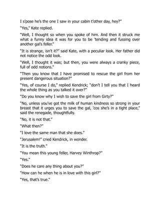I s’pose he’s the one I saw in your cabin t’other day, hey?”
“Yes,” Kate replied.
“Well, I thought so when you spoke of him. And then it struck me
what a funny idea it was for you to be ’tending and fussing over
another gal’s feller.”
“It is strange, isn’t it?” said Kate, with a peculiar look. Her father did
not notice the odd look.
“Well, I thought it was; but then, you were always a cranky piece,
full of odd notions.”
“Then you know that I have promised to rescue the girl from her
present dangerous situation?”
“Yes, of course I do,” replied Kendrick; “don’t I tell you that I heard
the whole thing as you talked it over?”
“Do you know why I wish to save the girl from Girty?”
“No, unless you’ve got the milk of human kindness so strong in your
breast that it urges you to save the gal, ’cos she’s in a tight place,”
said the renegade, thoughtfully.
“No, it is not that.”
“What then?”
“I love the same man that she does.”
“Jerusalem!” cried Kendrick, in wonder.
“It is the truth.”
“You mean this young feller, Harvey Winthrop?”
“Yes.”
“Does he care any thing about you?”
“How can he when he is in love with this girl?”
“Yes, that’s true.”
 