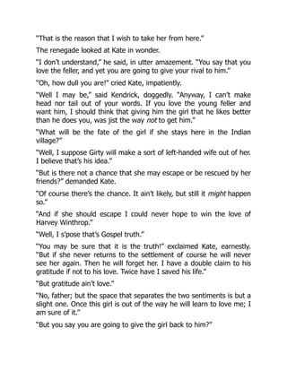 “That is the reason that I wish to take her from here.”
The renegade looked at Kate in wonder.
“I don’t understand,” he said, in utter amazement. “You say that you
love the feller, and yet you are going to give your rival to him.”
“Oh, how dull you are!” cried Kate, impatiently.
“Well I may be,” said Kendrick, doggedly. “Anyway, I can’t make
head nor tail out of your words. If you love the young feller and
want him, I should think that giving him the girl that he likes better
than he does you, was jist the way not to get him.”
“What will be the fate of the girl if she stays here in the Indian
village?”
“Well, I suppose Girty will make a sort of left-handed wife out of her.
I believe that’s his idea.”
“But is there not a chance that she may escape or be rescued by her
friends?” demanded Kate.
“Of course there’s the chance. It ain’t likely, but still it might happen
so.”
“And if she should escape I could never hope to win the love of
Harvey Winthrop.”
“Well, I s’pose that’s Gospel truth.”
“You may be sure that it is the truth!” exclaimed Kate, earnestly.
“But if she never returns to the settlement of course he will never
see her again. Then he will forget her. I have a double claim to his
gratitude if not to his love. Twice have I saved his life.”
“But gratitude ain’t love.”
“No, father; but the space that separates the two sentiments is but a
slight one. Once this girl is out of the way he will learn to love me; I
am sure of it.”
“But you say you are going to give the girl back to him?”
 