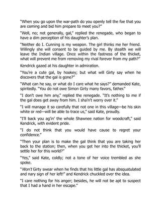 “When you go upon the war-path do you openly tell the foe that you
are coming and bid him prepare to meet you?”
“Well, no; not generally, gal,” replied the renegade, who began to
have a dim perception of his daughter’s plan.
“Neither do I. Cunning is my weapon. The girl thinks me her friend.
Willingly she will consent to be guided by me. By stealth we will
leave the Indian village. Once within the fastness of the thicket,
what will prevent me from removing my rival forever from my path?”
Kendrick gazed at his daughter in admiration.
“You’re a cute gal, by hookey; but what will Girty say when he
discovers that the gal is gone?”
“What can he say, or what do I care what he says?” demanded Kate,
spiritedly. “You do not owe Simon Girty many favors, father.”
“I don’t owe him any,” replied the renegade. “It’s nothing to me if
the gal does get away from him. I sha’n’t worry over it.”
“I will manage it so carefully that not one in this village—be his skin
white or red—will be able to trace us,” said Kate, proudly.
“I’ll back you ag’in’ the whole Shawnee nation for woodcraft,” said
Kendrick, with evident pride.
“I do not think that you would have cause to regret your
confidence.”
“Then your plan is to make the gal think that you are taking her
back to the station; then, when you get her into the thicket, you’ll
settle her for this world?”
“Yes,” said Kate, coldly; not a tone of her voice trembled as she
spoke.
“Won’t Girty swear when he finds that his little gal has absquatulated
and nary sign of her left!” and Kendrick chuckled over the idea.
“I care nothing for his anger; besides, he will not be apt to suspect
that I had a hand in her escape.”
 