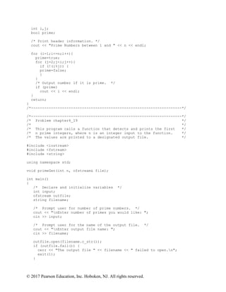 © 2017 Pearson Education, Inc. Hoboken, NJ. All rights reserved.
int i,j;
bool prime;
/* Print header information. */
cout << "Prime Numbers between 1 and " << n << endl;
for (i=1;i<=n;i++){
prime=true;
for (j=2;j<i;j++){
if (!(i%j)) {
prime=false;
}
}
/* Output number if it is prime. */
if (prime)
cout << i << endl;
}
return;
}
/*--------------------------------------------------------------------*/
/*--------------------------------------------------------------------*/
/* Problem chapter6_19 */
/* */
/* This program calls a function that detects and prints the first */
/* n prime integers, where n is an integer input to the function. */
/* The values are printed to a designated output file. */
#include <iostream>
#include <fstream>
#include <string>
using namespace std;
void primeGen(int n, ofstream& file);
int main()
{
/* Declare and initialize variables */
int input;
ofstream outfile;
string filename;
/* Prompt user for number of prime numbers. */
cout << "nEnter number of primes you would like: ";
cin >> input;
/* Prompt user for the name of the output file. */
cout << "nEnter output file name: ";
cin >> filename;
outfile.open(filename.c_str());
if (outfile.fail()) {
cerr << "The output file " << filename << " failed to open.n";
exit(1);
}
 